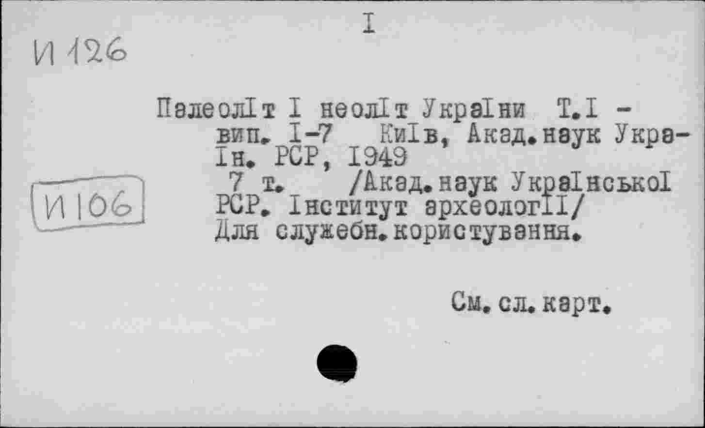 ﻿и m
И I Ôé?
Палеоліт І неоліт України Т,I -вип. 1-7 Київ. Акад,наук Укра Ін. PCP, 1949
7 т. /Акад, наук Української PCP. Інститут археології/ Для служебн.користування.
См. сл. карт.